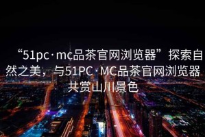“51pc·mc品茶官網(wǎng)瀏覽器”探索自然之美，與51PC·MC品茶官網(wǎng)瀏覽器共賞山川景色