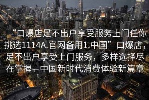 “口爆店足不出戶享受服務(wù)上門任你挑選1114A.官網(wǎng)備用1.中國”口爆店，足不出戶享受上門服務(wù)，多樣選擇盡在掌握—中國新時(shí)代消費(fèi)體驗(yàn)新篇章