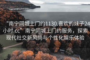 “南寧同城上門約1130.喜歡的妹子24小時.cc”南寧同城上門約服務，探索現(xiàn)代社交新風尚與個性化娛樂體驗
