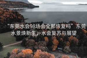 “東莞水會98場會全部恢復(fù)嗎”東莞水景煥新生，水會復(fù)蘇與展望