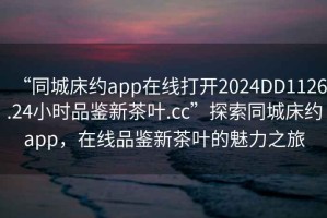 “同城床約app在線打開2024DD1126.24小時(shí)品鑒新茶葉.cc”探索同城床約app，在線品鑒新茶葉的魅力之旅