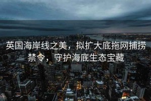 英國海岸線之美，擬擴(kuò)大底拖網(wǎng)捕撈禁令，守護(hù)海底生態(tài)寶藏
