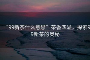 “99新茶什么意思”茶香四溢，探索99新茶的奧秘