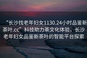 “長沙找老年婦女1130.24小時品鑒新茶葉.cc”科技助力茶文化體驗，長沙老年婦女品鑒新茶葉的智能平臺探索