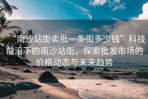“南沙站街賣批一條街多少錢”科技前沿下的南沙站街，探索批發(fā)市場(chǎng)的價(jià)格動(dòng)態(tài)與未來趨勢(shì)