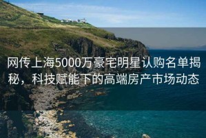 網(wǎng)傳上海5000萬(wàn)豪宅明星認(rèn)購(gòu)名單揭秘，科技賦能下的高端房產(chǎn)市場(chǎng)動(dòng)態(tài)