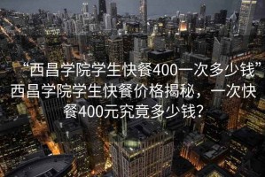 “西昌學院學生快餐400一次多少錢”西昌學院學生快餐價格揭秘，一次快餐400元究竟多少錢？