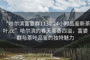 “哈爾濱富婆群1130.24小時(shí)品鑒新茶葉.cc”哈爾濱的春天茶香四溢，富婆群與茶葉品鑒的獨(dú)特魅力