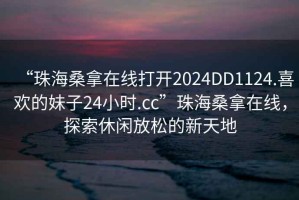 “珠海桑拿在線打開(kāi)2024DD1124.喜歡的妹子24小時(shí).cc”珠海桑拿在線，探索休閑放松的新天地