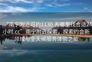 “南寧附近可約1130.去哪里找合適24小時(shí).cc”南寧附近探索，探索約會(huì)新領(lǐng)域與全天候服務(wù)體驗(yàn)之旅