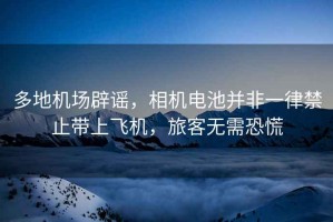 多地機(jī)場辟謠，相機(jī)電池并非一律禁止帶上飛機(jī)，旅客無需恐慌