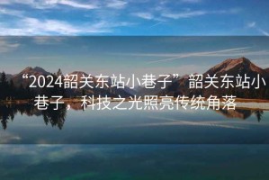 “2024韶關東站小巷子”韶關東站小巷子，科技之光照亮傳統(tǒng)角落