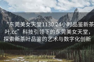 “東莞美女天堂1130.24小時品鑒新茶葉.cc”科技引領(lǐng)下的東莞美女天堂，探索新茶葉品鑒的藝術(shù)與數(shù)字化創(chuàng)新
