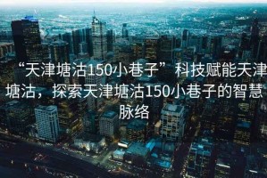 “天津塘沽150小巷子”科技賦能天津塘沽，探索天津塘沽150小巷子的智慧脈絡(luò)