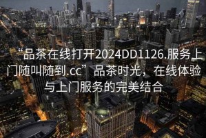 “品茶在線打開2024DD1126.服務上門隨叫隨到.cc”品茶時光，在線體驗與上門服務的完美結合