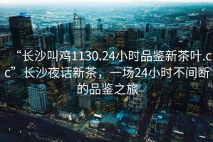“長沙叫雞1130.24小時(shí)品鑒新茶葉.cc”長沙夜話新茶，一場24小時(shí)不間斷的品鑒之旅