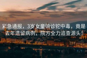 緊急通報(bào)，3歲女童確診鉈中毒，竟是去年遺留病例，院方全力追查源頭！