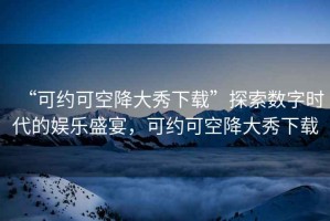 “可約可空降大秀下載”探索數(shù)字時(shí)代的娛樂盛宴，可約可空降大秀下載