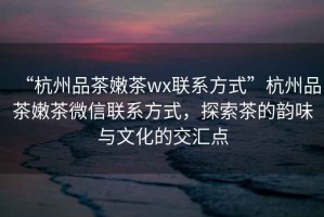 “杭州品茶嫩茶wx聯(lián)系方式”杭州品茶嫩茶微信聯(lián)系方式，探索茶的韻味與文化的交匯點(diǎn)