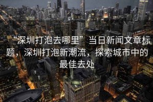 “深圳打泡去哪里”當(dāng)日新聞文章標(biāo)題，深圳打泡新潮流，探索城市中的最佳去處