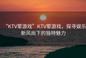 “KTV葷游戲”KTV葷游戲，探尋娛樂新風(fēng)尚下的獨(dú)特魅力