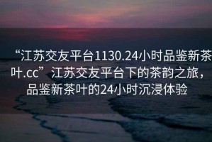 “江蘇交友平臺1130.24小時(shí)品鑒新茶葉.cc”江蘇交友平臺下的茶韻之旅，品鑒新茶葉的24小時(shí)沉浸體驗(yàn)
