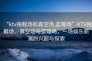 “ktv拖鞋場和真空場,藍莓場”KTV拖鞋場、真空場與藍莓場，一場娛樂新潮的興起與探索