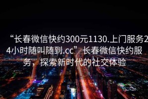 “長春微信快約300元1130.上門服務(wù)24小時(shí)隨叫隨到.cc”長春微信快約服務(wù)，探索新時(shí)代的社交體驗(yàn)