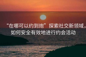 “在哪可以約到炮”探索社交新領(lǐng)域，如何安全有效地進(jìn)行約會(huì)活動(dòng)