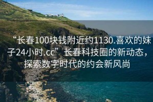 “長春100塊錢附近約1130.喜歡的妹子24小時.cc”長春科技圈的新動態(tài)，探索數(shù)字時代的約會新風尚