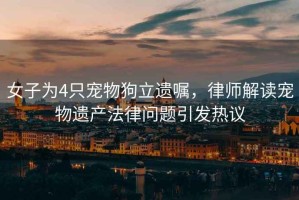 女子為4只寵物狗立遺囑，律師解讀寵物遺產(chǎn)法律問(wèn)題引發(fā)熱議