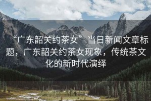 “廣東韶關約茶女”當日新聞文章標題，廣東韶關約茶女現(xiàn)象，傳統(tǒng)茶文化的新時代演繹