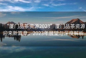 “廈門品茶資源2023”廈門品茶資源迎來(lái)新篇章，2023年展望與深度解析