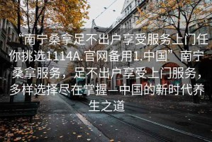 “南寧桑拿足不出戶享受服務上門任你挑選1114A.官網備用1.中國”南寧桑拿服務，足不出戶享受上門服務，多樣選擇盡在掌握—中國的新時代養(yǎng)生之道