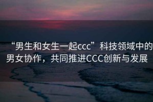 “男生和女生一起ccc”科技領(lǐng)域中的男女協(xié)作，共同推進(jìn)CCC創(chuàng)新與發(fā)展