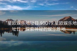 “星歐娛樂(lè)地址日.93O79.星歐娛樂(lè)地址日，探索神秘的娛樂(lè)勝地
