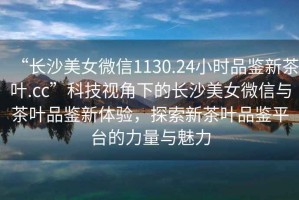 “長沙美女微信1130.24小時(shí)品鑒新茶葉.cc”科技視角下的長沙美女微信與茶葉品鑒新體驗(yàn)，探索新茶葉品鑒平臺的力量與魅力