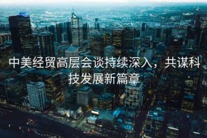 中美經(jīng)貿(mào)高層會(huì)談持續(xù)深入，共謀科技發(fā)展新篇章