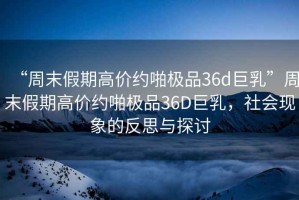 “周末假期高價(jià)約啪極品36d巨乳”周末假期高價(jià)約啪極品36D巨乳，社會(huì)現(xiàn)象的反思與探討