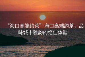 “海口高端約茶”?？诟叨思s茶，品味城市雅韻的絕佳體驗(yàn)