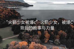 “火箭少女被爆c”火箭少女，被爆C背后的故事與力量