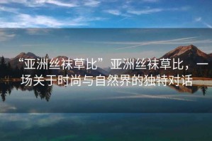 “亞洲絲襪草比”亞洲絲襪草比，一場關(guān)于時尚與自然界的獨特對話