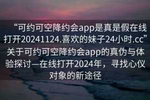 “可約可空降約會(huì)app是真是假在線打開(kāi)20241124.喜歡的妹子24小時(shí).cc”關(guān)于可約可空降約會(huì)app的真?zhèn)闻c體驗(yàn)探討—在線打開(kāi)2024年，尋找心儀對(duì)象的新途徑
