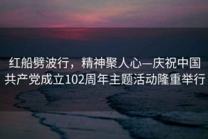 紅船劈波行，精神聚人心—慶祝中國共產(chǎn)黨成立102周年主題活動隆重舉行