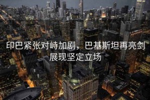 印巴緊張對(duì)峙加劇，巴基斯坦再亮劍展現(xiàn)堅(jiān)定立場(chǎng)