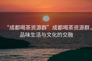 “成都喝茶資源群”成都喝茶資源群，品味生活與文化的交融