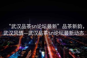 “武漢品茶sn論壇最新”品茶新韻，武漢風情—武漢品茶sn論壇最新動態(tài)