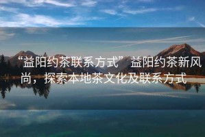 “益陽約茶聯(lián)系方式”益陽約茶新風(fēng)尚，探索本地茶文化及聯(lián)系方式