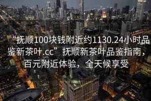 “撫順100塊錢(qián)附近約1130.24小時(shí)品鑒新茶葉.cc”撫順新茶葉品鑒指南，百元附近體驗(yàn)，全天候享受