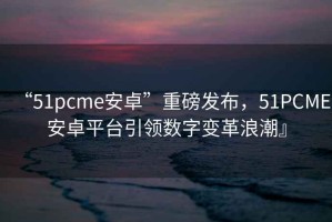 “51pcme安卓”重磅發(fā)布，51PCME安卓平臺引領(lǐng)數(shù)字變革浪潮』